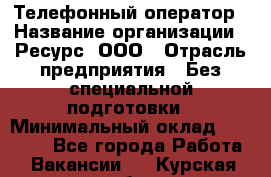 Телефонный оператор › Название организации ­ Ресурс, ООО › Отрасль предприятия ­ Без специальной подготовки › Минимальный оклад ­ 14 000 - Все города Работа » Вакансии   . Курская обл.